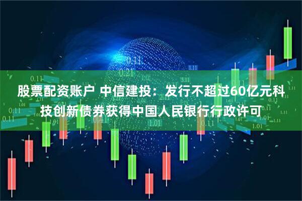 股票配资账户 中信建投：发行不超过60亿元科技创新债券获得中国人民银行行政许可