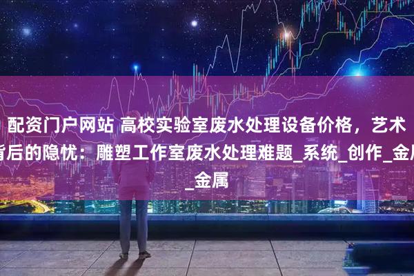 配资门户网站 高校实验室废水处理设备价格，艺术背后的隐忧：雕塑工作室废水处理难题_系统_创作_金属