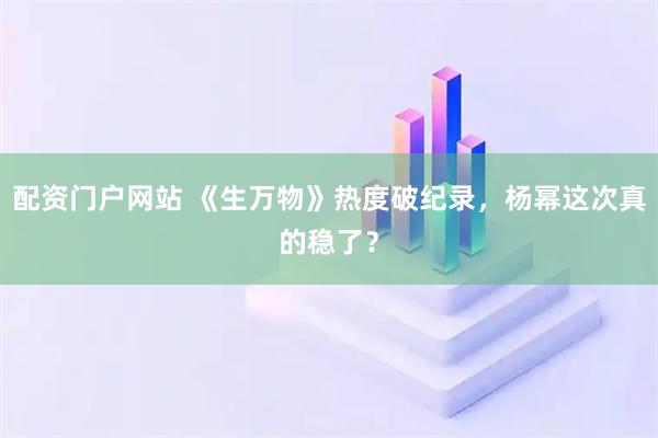 配资门户网站 《生万物》热度破纪录，杨幂这次真的稳了？