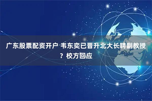广东股票配资开户 韦东奕已晋升北大长聘副教授？校方回应