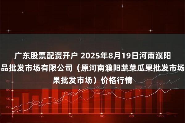 广东股票配资开户 2025年8月19日河南濮阳宏进农副产品批发市场有限公司（原河南濮阳蔬菜瓜果批发市场）价格行情