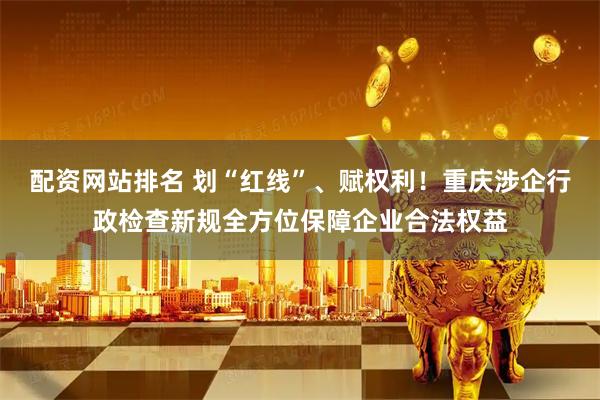 配资网站排名 划“红线”、赋权利！重庆涉企行政检查新规全方位保障企业合法权益