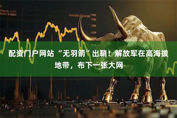 配资门户网站 “无羽箭”出鞘！解放军在高海拔地带，布下一张大网