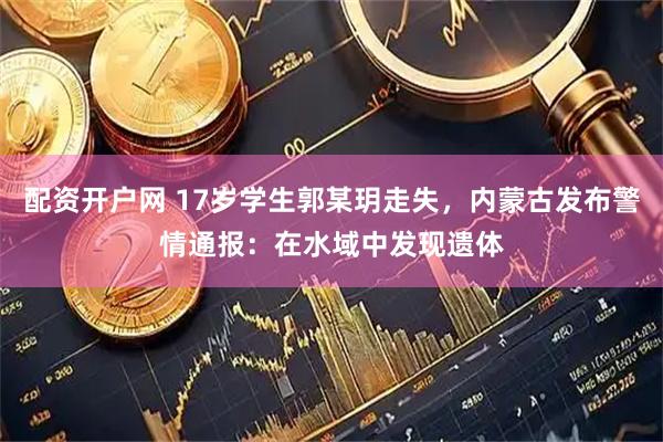 配资开户网 17岁学生郭某玥走失，内蒙古发布警情通报：在水域中发现遗体