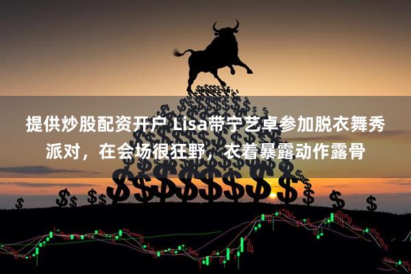 提供炒股配资开户 Lisa带宁艺卓参加脱衣舞秀派对，在会场很狂野，衣着暴露动作露骨