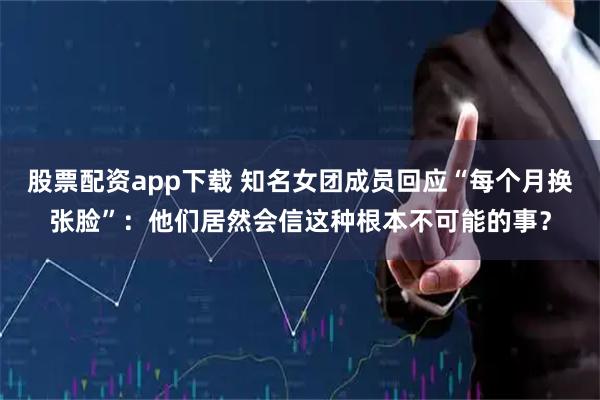 股票配资app下载 知名女团成员回应“每个月换张脸”：他们居然会信这种根本不可能的事？