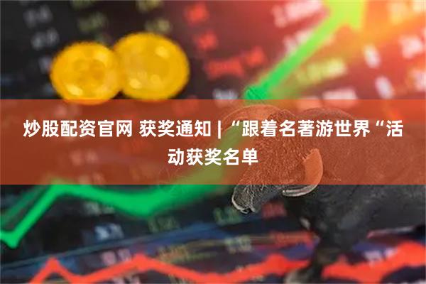 炒股配资官网 获奖通知 | “跟着名著游世界“活动获奖名单