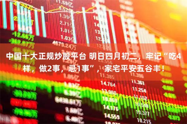 中国十大正规炒股平台 明日四月初二，牢记“吃4样，做2事，忌1事”，家宅平安五谷丰！