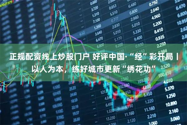 正规配资线上炒股门户 好评中国·“经”彩开局丨以人为本,练好城市更新“绣花功”